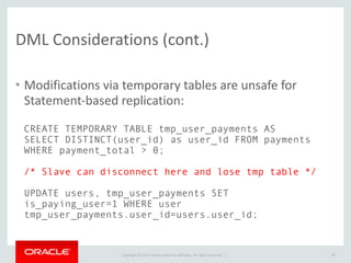 Copyright	
  ©	
  2015	
  Oracle	
  and/or	
  its	
  affiliates.	
  All	
  rights	
  reserved.	
  	
  |
DML	
  Considerations	
  (cont.)
• Modifications	
  via	
  temporary	
  tables	
  are	
  unsafe	
  for	
  
Statement-­‐based	
  replication:
40
CREATE TEMPORARY TABLE tmp_user_payments AS
SELECT DISTINCT(user_id) as user_id FROM payments
WHERE payment_total > 0;
/* Slave can disconnect here and lose tmp table */
UPDATE users, tmp_user_payments SET
is_paying_user=1 WHERE user
tmp_user_payments.user_id=users.user_id;
 