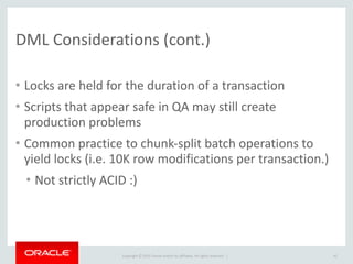 Copyright	
  ©	
  2015	
  Oracle	
  and/or	
  its	
  affiliates.	
  All	
  rights	
  reserved.	
  	
  |
DML	
  Considerations	
  (cont.)
• Locks	
  are	
  held	
  for	
  the	
  duration	
  of	
  a	
  transaction	
  
• Scripts	
  that	
  appear	
  safe	
  in	
  QA	
  may	
  still	
  create	
  
production	
  problems	
  
• Common	
  practice	
  to	
  chunk-­‐split	
  batch	
  operations	
  to	
  
yield	
  locks	
  (i.e.	
  10K	
  row	
  modifications	
  per	
  transaction.)	
  
• Not	
  strictly	
  ACID	
  :)
42
 