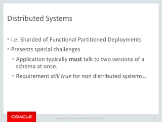 Copyright	
  ©	
  2015	
  Oracle	
  and/or	
  its	
  affiliates.	
  All	
  rights	
  reserved.	
  	
  |
Distributed	
  Systems
• i.e.	
  Sharded	
  of	
  Functional	
  Partitioned	
  Deployments	
  
• Presents	
  special	
  challenges	
  
• Application	
  typically	
  must	
  talk	
  to	
  two	
  versions	
  of	
  a	
  
schema	
  at	
  once.	
  
• Requirement	
  still	
  true	
  for	
  non	
  distributed	
  systems…
43
 