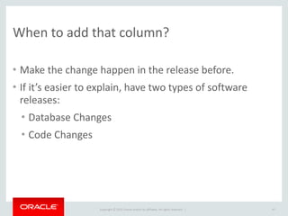Copyright	
  ©	
  2015	
  Oracle	
  and/or	
  its	
  affiliates.	
  All	
  rights	
  reserved.	
  	
  |
When	
  to	
  add	
  that	
  column?
• Make	
  the	
  change	
  happen	
  in	
  the	
  release	
  before.	
  
• If	
  it’s	
  easier	
  to	
  explain,	
  have	
  two	
  types	
  of	
  software	
  
releases:	
  
• Database	
  Changes	
  
• Code	
  Changes
47
 