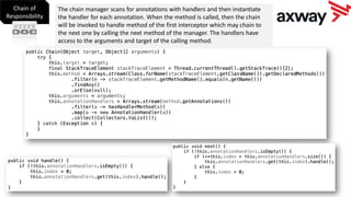 Chain of
Responsibility
The chain manager scans for annotations with handlers and then instantiate
the handler for each annotation. When the method is called, then the chain
will be invoked to handle method of the first interceptor which may chain to
the next one by calling the next method of the manager. The handlers have
access to the arguments and target of the calling method.
 