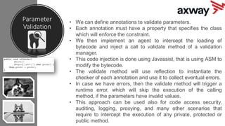 Parameter
Validation
• We can define annotations to validate parameters.
• Each annotation must have a property that specifies the class
which will enforce the constraint.
• We then implement an agent to intercept the loading of
bytecode and inject a call to validate method of a validation
manager.
• This code injection is done using Javassist, that is using ASM to
modify the bytecode.
• The validate method will use reflection to instantiate the
checker of each annotation and use it to collect eventual errors.
• In case we have errors, then the validate method will trigger a
runtime error, which will skip the execution of the calling
method, if the parameters have invalid values.
• This approach can be used also for code access security,
auditing, logging, proxying, and many other scenarios that
require to intercept the execution of any private, protected or
public method.
 