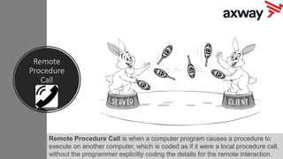 Remote
Procedure
Call
Remote Procedure Call is when a computer program causes a procedure to
execute on another computer, which is coded as if it were a local procedure call,
without the programmer explicitly coding the details for the remote interaction.
 