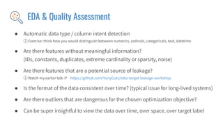 EDA & Quality Assessment
● Automatic data type / column intent detection
ⓘ Exercise: think how you would distinguish between numerics, ordinals, categoricals, text, datetime
● Are there features without meaningful information?
(IDs, constants, duplicates, extreme cardinality or sparsity, noise)
● Are there features that are a potential source of leakage?
ⓘ Watch my earlier talk :P https://github.com/YuriyGuts/odsc-target-leakage-workshop
● Is the format of the data consistent over time? (typical issue for long-lived systems)
● Are there outliers that are dangerous for the chosen optimization objective?
● Can be super insightful to view the data over time, over space, over target label
 