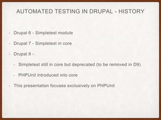 AUTOMATED TESTING IN DRUPAL - HISTORY
• Drupal 6 - Simpletest module
• Drupal 7 - Simpletest in core
• Drupal 8 -
• Simpletest still in core but deprecated (to be removed in D9)
• PHPUnit introduced into core
• This presentation focuses exclusively on PHPUnit
 