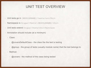 UNIT TEST OVERVIEW
• Unit tests go in [MODULENAME]/tests/src/Unit
• Namespace is DrupalTests[MODULENAME]Unit
• Unit tests extend DrupalTestsUnitTestCase
• Annotation should include (at a minimum)
• Class:
• @coversDefaultClass - the class the the test is testing
• @group - the group of tests (usually module name) that the test belongs to
• Method:
• @covers - the method of the class being tested
 