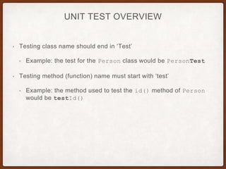 UNIT TEST OVERVIEW
• Testing class name should end in ‘Test’
• Example: the test for the Person class would be PersonTest
• Testing method (function) name must start with ‘test’
• Example: the method used to test the id() method of Person
would be testId()
 