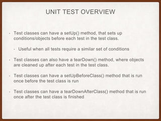 UNIT TEST OVERVIEW
• Test classes can have a setUp() method, that sets up
conditions/objects before each test in the test class.
• Useful when all tests require a similar set of conditions
• Test classes can also have a tearDown() method, where objects
are cleaned up after each test in the test class.
• Test classes can have a setUpBeforeClass() method that is run
once before the test class is run
• Test classes can have a tearDownAfterClass() method that is run
once after the test class is finished
 