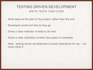 WRITE TESTS THEN CODE
TESTING DRIVEN DEVELOPMENT
• Write tests as the start of the project, rather than the end
• Developers build and test as they go
• Gives a clear indicator of what to do next
• Gives a clear indication of when the project is complete
• Note - testing driven development is purely theoretical for me - I’ve
never done it
 