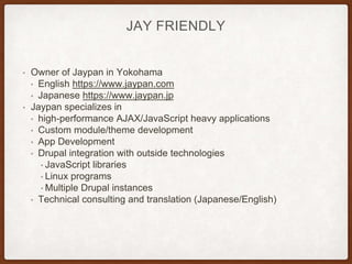 JAY FRIENDLY
• Owner of Jaypan in Yokohama
• English https://www.jaypan.com
• Japanese https://www.jaypan.jp
• Jaypan specializes in
• high-performance AJAX/JavaScript heavy applications
• Custom module/theme development
• App Development
• Drupal integration with outside technologies
• JavaScript libraries
• Linux programs
• Multiple Drupal instances
• Technical consulting and translation (Japanese/English)
 