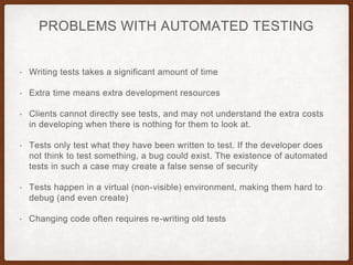 PROBLEMS WITH AUTOMATED TESTING
• Writing tests takes a significant amount of time
• Extra time means extra development resources
• Clients cannot directly see tests, and may not understand the extra costs
in developing when there is nothing for them to look at.
• Tests only test what they have been written to test. If the developer does
not think to test something, a bug could exist. The existence of automated
tests in such a case may create a false sense of security
• Tests happen in a virtual (non-visible) environment, making them hard to
debug (and even create)
• Changing code often requires re-writing old tests
 