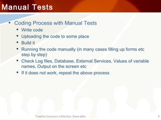 Manual Tests

 • Coding Process with Manual Tests
     Write code
     Uploading the code to some place
     Build it
     Running the code manually (in many cases filling up forms etc
      step by step)
     Check Log files, Database, External Services, Values of variable
      names, Output on the screen etc
     If it does not work, repeat the above process




             Creative Commons Attribution Share-alike                    2
 