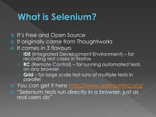 What is Selenium?It’s Free and Open SourceIt originally came from ThoughtworksIt comes in 3 flavoursIDE (Integrated Development Environment) – for recording test cases in FirefoxRC (Remote Control) – for running automated tests on any browserGrid – for large scale test runs of multiple tests in parallel You can get it here http://www.seleniumhq.org/“Selenium tests run directly in a browser, just as real users do”