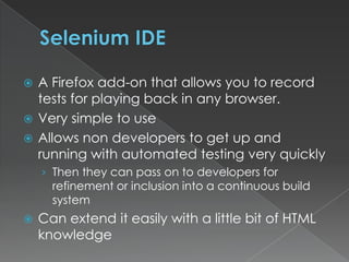 Selenium IDEA Firefox add-on that allows you to record tests for playing back in any browser.Very simple to useAllows non developers to get up and running with automated testing very quicklyThen they can pass on to developers for refinement or inclusion into a continuous build systemCan extend it easily with a little bit of HTML knowledge