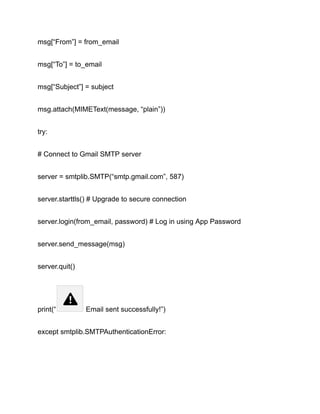 msg[“From”] = from_email
msg[“To”] = to_email
msg[“Subject”] = subject
msg.attach(MIMEText(message, “plain”))
try:
# Connect to Gmail SMTP server
server = smtplib.SMTP(“smtp.gmail.com”, 587)
server.starttls() # Upgrade to secure connection
server.login(from_email, password) # Log in using App Password
server.send_message(msg)
server.quit()
print(“ Email sent successfully!”)
except smtplib.SMTPAuthenticationError:
 