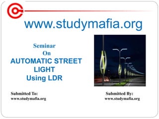 www.studymafia.org
Submitted To: Submitted By:
www.studymafia.org www.studymafia.org
Seminar
On
AUTOMATIC STREET
LIGHT
Using LDR
 