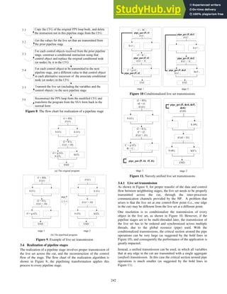 Figure 8. The flow chart for realization of a pipeline stage
;
-
&
-
<
& <
/6=
7 ;
& #
) & #
;
&
<
/6=
7 ;
-
-
& <
/6=
7 ;
<
Figure 9. Example of live set transmission
3.4 Realization of pipeline stages
The realization of a pipeline stage involves proper transmission of
the live set across the cut, and the reconstruction of the control
flow of the stage. The flow chart of the realization algorithm is
shown in Figure 8; the pipelining transformation applies this
process to every pipeline stage.
Figure 10 Conditionalized live set transmissions
Figure 11. Naively unified live set transmissions
3.4.1 Live set transmission
As shown in Figure 9, for proper transfer of the data and control
flow between neighboring stages, the live set needs to be properly
transmitted across the cut, through the inter-processor
communication channels provided by the NP. A problem that
arises is that the live set at one control-flow point (i.e., one edge
in the cut) may be different from the live set at a different point.
One resolution is to conditionalize the transmission of every
object in the live set, as shown in Figure 10. However, if the
pipeline stages are to be multi-threaded later, the transmission of
the live set has to be ordered and synchronized across multiple
threads, due to the global resource (pipe) used. With the
conditionalized transmissions, the critical section around the pipe
operations can be very large (as suggested by the bold lines in
Figure 10), and consequently the performance of the application is
greatly impacted.
Instead, a unified transmission can be used, in which all variables
that at any edge in the cut are transmitted with a single aggregate
(unified) transmission. In this case the critical section around pipe
operations is much smaller (as suggested by the bold lines in
Figure 11).
242
 