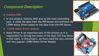 Component Description
 Arduino UNO
 In this project, Arduino UNO acts as the main controlling
part. It reads the data from the PIR Sensor and activates the
L298N Motor Driver based on the data from the PIR Sensor.
 L298N Motor Driver Module
 Motor Driver is an important part of the project as it is
responsible for driving the motor of the door (CD Tray Motor
in this case). In this project, we have used the very common
and very popular L298N Motor Driver Module
 