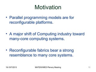 18-19/7/2013 MATENVMED Plenary Meeting
Motivation
• Parallel programming models are for
reconfigurable platforms.
• A major shift of Computing industry toward
many-core computing systems.
• Reconfigurable fabrics bear a strong
resemblance to many core systems.
10
 