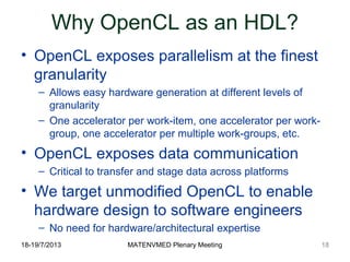 18-19/7/2013 MATENVMED Plenary Meeting
Why OpenCL as an HDL?
• OpenCL exposes parallelism at the finest
granularity
– Allows easy hardware generation at different levels of
granularity
– One accelerator per work-item, one accelerator per work-
group, one accelerator per multiple work-groups, etc.
• OpenCL exposes data communication
– Critical to transfer and stage data across platforms
• We target unmodified OpenCL to enable
hardware design to software engineers
– No need for hardware/architectural expertise
18
 