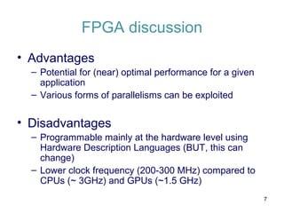 FPGA discussion
• Advantages
– Potential for (near) optimal performance for a given
application
– Various forms of parallelisms can be exploited
• Disadvantages
– Programmable mainly at the hardware level using
Hardware Description Languages (BUT, this can
change)
– Lower clock frequency (200-300 MHz) compared to
CPUs (~ 3GHz) and GPUs (~1.5 GHz)
7
 