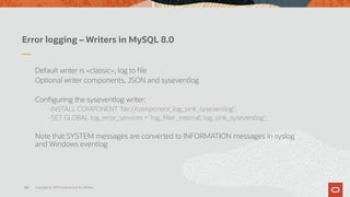 Error logging – Writers in MySQL 8.0
Default writer is «classic», log to file
Optional writer components, JSON and syseventlog
Configuring the syseventlog writer:
-INSTALL COMPONENT 'file://component_log_sink_syseventlog’;
-SET GLOBAL log_error_services = 'log_filter_internal; log_sink_syseventlog’;
Note that SYSTEM messages are converted to INFORMATION messages in syslog
and Windows eventlog
Copyright © 2019 Oracle and/or its affiliates.38
 