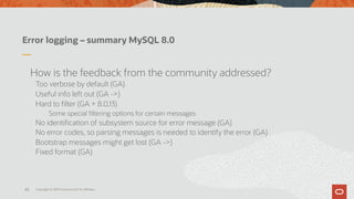 Error logging – summary MySQL 8.0
How is the feedback from the community addressed?
Too verbose by default (GA)
Useful info left out (GA ->)
Hard to filter (GA + 8.0.13)
Some special filtering options for certain messages
No identification of subsystem source for error message (GA)
No error codes, so parsing messages is needed to identify the error (GA)
Bootstrap messages might get lost (GA ->)
Fixed format (GA)
Copyright © 2019 Oracle and/or its affiliates.40
 
