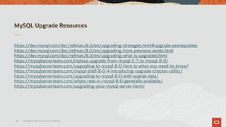MySQL Upgrade Resources
https://dev.mysql.com/doc/refman/8.0/en/upgrading-strategies.html#upgrade-prerequisites
https://dev.mysql.com/doc/refman/8.0/en/upgrading-from-previous-series.html
https://dev.mysql.com/doc/refman/8.0/en/upgrading-what-is-upgraded.html
https://mysqlserverteam.com/inplace-upgrade-from-mysql-5-7-to-mysql-8-0/
https://mysqlserverteam.com/upgrading-to-mysql-8-0-here-is-what-you-need-to-know/
https://mysqlserverteam.com/mysql-shell-8-0-4-introducing-upgrade-checker-utility/
https://mysqlserverteam.com/upgrading-to-mysql-8-0-with-spatial-data/
https://mysqlserverteam.com/whats-new-in-mysql-8-0-generally-available/
https://mysqlserverteam.com/upgrading-your-mysql-server-farm/
Copyright © 2019 Oracle and/or its affiliates.45
 