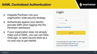 Pantheon.io 12
SAML Centralized Authentication
● Integrate Pantheon into your
organization-wide security strategy.
● Authenticate against your identity
provider (IdP) when logging into the
Pantheon dashboard.
● If your organization does not already
make use of SAML, you can use Okta,
OneLogin, or open-source tools as a
no-cost way to get started.
 