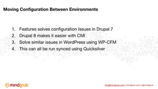 info@mindgrub.com | mindgrub.com | @mindgrub
1. Features solves configuration Issues in Drupal 7
2. Drupal 8 makes it easier with CMI
3. Solve similar issues in WordPress using WP-CFM
4. This can all be run synced using Quicksilver
Moving Configuration Between Environments
 