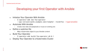 ● Initialize Your Operator With Ansible
○ $ operator-sdk new foo-operator
--api-version=cache.example.com/v1alpha1 --kind=Foo --type=ansible
● Automate With Ansible
○ Create new roles and playbooks or reuse an existing one
● Deﬁne a watches ﬁle
○ Map a Kubernetes object to your Ansible content
● Build Your Operator
○ $ operator-sdk build foo-operator:v0.0.1
● Deploy Your Operator to a Kubernetes Cluster
 