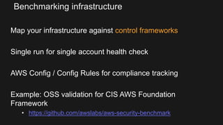 Benchmarking infrastructure
Map your infrastructure against control frameworks
Single run for single account health check
AWS Config / Config Rules for compliance tracking
Example: OSS validation for CIS AWS Foundation
Framework
• https://github.com/awslabs/aws-security-benchmark
 