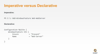 Imperative versus Declarative 
Imperative: 
PS C:> Add-WindowsFeature Web-WebServer 
Declarative: 
Configuration MySite { 
WindowsFeature IIS { 
Ensure = "Present" 
Name = "Web-Server" 
} 
} 
 