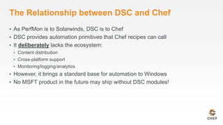 The Relationship between DSC and Chef 
• As PerfMon is to Solarwinds, DSC is to Chef 
• DSC provides automation primitives that Chef recipes can call 
• It deliberately lacks the ecosystem: 
• Content distribution 
• Cross-platform support 
• Monitoring/logging/analytics 
• However, it brings a standard base for automation to Windows 
• No MSFT product in the future may ship without DSC modules! 
 