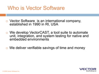 Who is Vector SoftwareVector Software  is an international company, established in 1990 in RI, USAWe develop VectorCAST, a tool suite to automate unit, integration, and system testing for native and embedded environmentsWe deliver verifiable savings of time and money© 2009 Vector Software Inc.