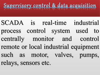 SCADA is real-time industrial
process control system used to
centrally monitor and control
remote or local industrial equipment
such as motor, valves, pumps,
relays, sensors etc.
 