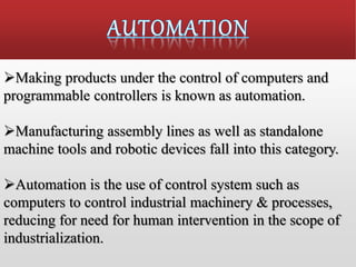 Making products under the control of computers and
programmable controllers is known as automation.
Manufacturing assembly lines as well as standalone
machine tools and robotic devices fall into this category.
Automation is the use of control system such as
computers to control industrial machinery & processes,
reducing for need for human intervention in the scope of
industrialization.
 