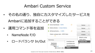Ambari Custom Service
28Copyright (C) 2017 Yahoo Japan Corporation. All Rights Reserved. 無断引用・転載禁止
• その名の通り、独自にカスタマイズしたサービスを
Ambariに追加することができる
• 運用コマンド等を追加
• NameNode F/O
• ロードバランサ In/Out
 