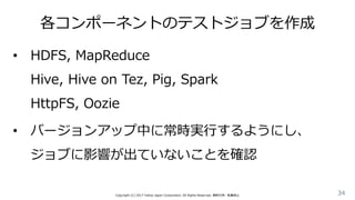 各コンポーネントのテストジョブを作成
34Copyright (C) 2017 Yahoo Japan Corporation. All Rights Reserved. 無断引用・転載禁止
• HDFS, MapReduce
Hive, Hive on Tez, Pig, Spark
HttpFS, Oozie
• バージョンアップ中に常時実行するようにし、
ジョブに影響が出ていないことを確認
 