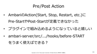 Pre/Post Action
39Copyright (C) 2017 Yahoo Japan Corporation. All Rights Reserved. 無断引用・転載禁止
• AmbariのAction(Start, Stop, Restart, etc.)に
Pre-StartやPost-Startが定義できなかった
• プラグインで組み込めるようになっていると嬉しい
• ambari-server/src/.../hooks/before-START
をうまく使えばできる？
 