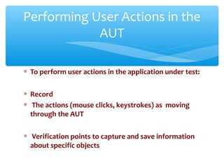 ∗ To perform user actions in the application under test:
∗ Record
∗ The actions (mouse clicks, keystrokes) as moving
through the AUT
∗ Verification points to capture and save information
about specific objects
Confidential
Performing User Actions in the
AUT
 