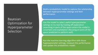 Bayesian
Optimization for
Hyperparameter
Selection
Build a probabilistic model to capture the relationship
between hyperparameter settings and their
performance.
Use the model to select useful hyperparameter
settings to try next by trading off exploration
(searching in parts of the space where the model is
uncertain) and exploitation (focusing on parts of the
space predicted to perform well).
Run the machine learning algorithm with those
hyperparameter settings, measure the performance
and update the probabilistic model.
 