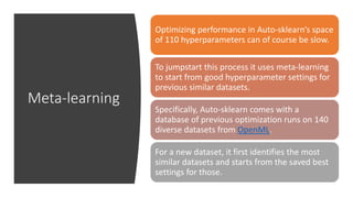 Meta-learning
Optimizing performance in Auto-sklearn’s space
of 110 hyperparameters can of course be slow.
To jumpstart this process it uses meta-learning
to start from good hyperparameter settings for
previous similar datasets.
Specifically, Auto-sklearn comes with a
database of previous optimization runs on 140
diverse datasets from OpenML.
For a new dataset, it first identifies the most
similar datasets and starts from the saved best
settings for those.
 