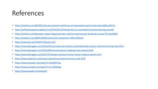 References
• https://medium.com/@ODSC/the-past-present-and-future-of-automated-machine-learning-5e081ca4b71a
• https://softwareengineeringdaily.com/2019/05/15/introduction-to-automated-machine-learning-automl/
• https://medium.com/georgian-impact-blog/automatic-machine-learning-aml-landscape-survey-f75c3ae3bbf2
• https://medium.com/@MLJARofficial/automl-comparison-4b01229fae5e
• https://www.fast.ai/2018/07/16/auto-ml2/
• https://www.kdnuggets.com/2016/10/interview-auto-sklearn-automated-data-science-machine-learning-team.html
• https://www.kdnuggets.com/2016/08/winning-automl-challenge-auto-sklearn.html
• https://www.kdnuggets.com/2017/07/design-evolution-evolve-neural-network-automl.html
• https://www.slideshare.net/JoaquinVanschoren/automl-lectures-acdl-2019
• https://www.youtube.com/watch?v=QrJlj0VCHys
• https://www.youtube.com/watch?v=jn-22XyKsgo
• https://cloud.google.com/automl/
 