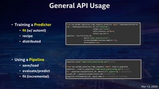 Mar 13, 2020
• Training a Predictor
• fit (w/ automl)
• recipe
• distributed
• Using a Pipeline
• save/load
• evaluate/predict
• fit (incremental)
General API Usage
 