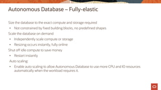 Autonomous Database – Fully-elastic
Size the database to the exact compute and storage required
• Not constrained by fixed building blocks, no predefined shapes
Scale the database on demand
• Independently scale compute or storage
• Resizing occurs instantly, fully online
Shut off idle compute to save money
• Restart instantly
Auto scaling:
• Enable auto scaling to allow Autonomous Database to use more CPU and IO resources
automatically when the workload requires it.
 