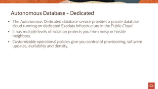 Autonomous Database - Dedicated
• The Autonomous Dedicated database service provides a private database
cloud running on dedicated Exadata Infrastructure in the Public Cloud.
• It has multiple levels of isolation protects you from noisy or hostile
neighbors.
• Customizable operational policies give you control of provisioning, software
updates, availability and density.
 