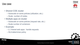 Use case
• Shared COE cluster
– Autoscale on some policies (utilization, etc.)
– Scale number of nodes
• Multiple apps on cluster
– Autoscale on some policies (request rate, etc.)
– Scale number of containers
• Example:
– 2, 3-tiered web apps: handle requests
– SLA determines policy
Exploring Magnum and Senlin integration5
 