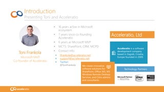 Toni Frankola
Microsoft MVP,
Co-founder of Acceleratio
• 16 years active in Microsoft
ecosystem
• 7 years since co-founding
Acceleratio
• 6 years as Microsoft MVP
• MCTS: SharePoint, CRM; MCPD
• Contact info:
 tfrankola@acceleratio.net
 support@acceleratio.net
 Twitter:
@ToniFrankola
Introduction
Presenting Toni and Acceleratio
Technology Partners
Acceleratio is a software
development company
based in Zagreb, Croatia,
Europe founded in 2009.
We create innovative
software solutions for
SharePoint, Office 365, MS
Windows Remote Desktop
Services, and Citrix admins
and consultants.
Acceleratio, Ltd
 