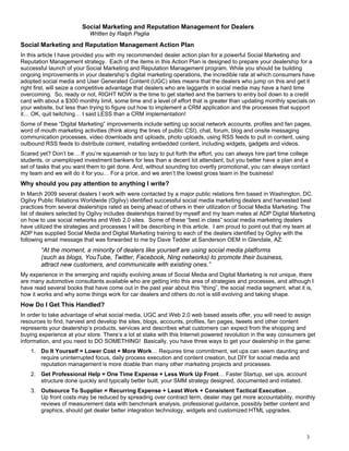Social Marketing and Reputation Management for Dealers
                            Written by Ralph Paglia
Social Marketing and Reputation Management Action Plan
In this article I have provided you with my recommended dealer action plan for a powerful Social Marketing and
Reputation Management strategy. Each of the items in this Action Plan is designed to prepare your dealership for a
successful launch of your Social Marketing and Reputation Management program. While you should be building
ongoing improvements in your dealership’s digital marketing operations, the incredible rate at which consumers have
adopted social media and User Generated Content (UGC) sites means that the dealers who jump on this and get it
right first, will seize a competitive advantage that dealers who are laggards in social media may have a hard time
overcoming. So, ready or not, RIGHT NOW is the time to get started and the barriers to entry boil down to a credit
card with about a $300 monthly limit, some time and a level of effort that is greater than updating monthly specials on
your website, but less than trying to figure out how to implement a CRM application and the processes that support
it… OK, quit twitching… I said LESS than a CRM implementation!
Some of these “Digital Marketing” improvements include setting up social network accounts, profiles and fan pages,
word of mouth marketing activities (think along the lines of public CSI), chat, forum, blog and onsite messaging
communication processes, video downloads and uploads, photo uploads, using RSS feeds to pull in content, using
outbound RSS feeds to distribute content, installing embedded content, including widgets, gadgets and videos.
Scared yet? Don’t be… If you’re squeamish or too lazy to put forth the effort, you can always hire part time college
students, or unemployed investment bankers for less than a decent lot attendant, but you better have a plan and a
set of tasks that you want them to get done. And, without sounding too overtly promotional, you can always contact
my team and we will do it for you… For a price, and we aren’t the lowest gross team in the business!
Why should you pay attention to anything I write?
In March 2009 several dealers I work with were contacted by a major public relations firm based in Washington, DC.
Ogilvy Public Relations Worldwide (Ogilvy) identified successful social media marketing dealers and harvested best
practices from several dealerships rated as being ahead of others in their utilization of Social Media Marketing. The
list of dealers selected by Ogilvy includes dealerships trained by myself and my team mates at ADP Digital Marketing
on how to use social networks and Web 2.0 sites. Some of these “best in class” social media marketing dealers
have utilized the strategies and processes I will be describing in this article. I am proud to point out that my team at
ADP has supplied Social Media and Digital Marketing training to each of the dealers identified by Ogilvy with the
following email message that was forwarded to me by Dave Tedder at Sanderson OEM in Glendale, AZ:
        “At the moment, a minority of dealers like yourself are using social media platforms
        (such as blogs, YouTube, Twitter, Facebook, Ning networks) to promote their business,
        attract new customers, and communicate with existing ones.”
My experience in the emerging and rapidly evolving areas of Social Media and Digital Marketing is not unique, there
are many automotive consultants available who are getting into this area of strategies and processes, and although I
have read several books that have come out in the past year about this “thing”, the social media segment, what it is,
how it works and why some things work for car dealers and others do not is still evolving and taking shape.
How Do I Get This Handled?
In order to take advantage of what social media, UGC and Web 2.0 web based assets offer, you will need to assign
resources to find, harvest and develop the sites, blogs, accounts, profiles, fan pages, tweets and other content
represents your dealership’s products, services and describes what customers can expect from the shopping and
buying experience at your store. There’s a lot at stake with this Internet powered revolution in the way consumers get
information, and you need to DO SOMETHING! Basically, you have three ways to get your dealership in the game:
    1. Do It Yourself = Lower Cost + More Work… Requires time commitment, set ups can seem daunting and
       require uninterrupted focus, daily process execution and content creation, but DIY for social media and
       reputation management is more doable than many other marketing projects and processes.
    2. Get Professional Help = One Time Expense + Less Work Up Front… Faster Startup, set ups, account
       structure done quickly and typically better built, your SMM strategy designed, documented and initiated.
    3. Outsource To Supplier = Recurring Expense + Least Work + Consistent Tactical Execution…
       Up front costs may be reduced by spreading over contract term, dealer may get more accountability, monthly
       reviews of measurement data with benchmark analysis, professional guidance, possibly better content and
       graphics, should get dealer better integration technology, widgets and customized HTML upgrades.



                                                                                                                    3
 